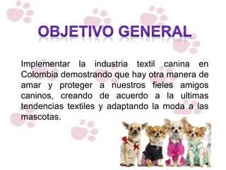 Implementar la industria textil canina en
Colombia demostrando que hay otra manera de
amar y proteger a nuestros fieles amigos
caninos, creando de acuerdo a la ultimas
tendencias textiles y adaptando la moda a las
mascotas.
 
