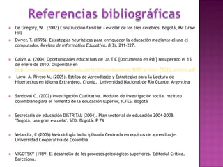 Referencias bibliográficasDe Gregory, W.  (2002) Construcción familiar – escolar de los tres cerebros. Bogotá, Mc Graw   Hill Dwyer, T. (1995). Estrategias heurísticas para enriquecer la educación mediante el uso el computador. Revista de Informática Educativa, 8(3), 211-227.Galvis A. (2004) Oportunidades educativas de las TIC [Documento en Pdf] recuperado el 15 de enero de 2010. Disponible en   http://www.colombiaaprende.edu.co/html/investigadores/1609/articles-73523_archivo.pdf Loyo, A. Rivero M, (2005). Estilos de Aprendizaje y Estrategias para la Lectura de Hipertextos en Idioma Extranjero. Cronía,, Universidad Nacional de Río Cuarto. Argentina Sandoval C. (2002) Investigación Cualitativa. Modulos de investigación socila. nstituto colombiano para el fomento de la educación superior, ICFES. Bogotá Secretaría de educación DISTRITAL (2004). Plan sectorial de educación 2004-2008. "Bogotá, una gran escuela". SED. Bogotá. P 74Velandia, C (2006) Metodología Indisciplinaría Centrada en equipos de aprendizaje. Universidad Cooperativa de ColombiaVIGOTSKY (1989) El desarrollo de los procesos psicológicos superiores. Editorial Crítica. Barcelona.
