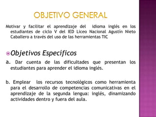 Objetivo general Motivar y facilitar el aprendizaje del  idioma inglés en los estudiantes de ciclo V del IED Liceo Nacional Agustín Nieto Caballero a través del uso de las herramientas TICObjetivos Específicosa. Dar cuenta de las dificultades que presentan los estudiantes para aprender el idioma inglés.b. Emplear  los recursos tecnológicos como herramienta para el desarrollo de competencias comunicativas en el aprendizaje de la segunda lengua: inglés, dinamizando actividades dentro y fuera del aula.