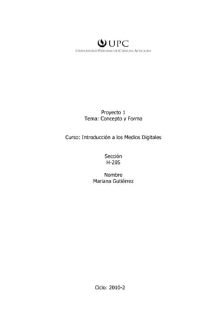 Proyecto 1
        Tema: Concepto y Forma


Curso: Introducción a los Medios Digitales


                 Sección
                  H-205

                 Nombre
            Mariana Gutiérrez




            Ciclo: 2010-2
 