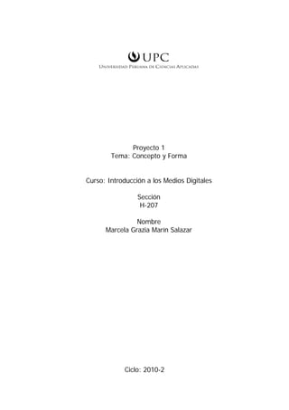 Proyecto 1
        Tema: Concepto y Forma


Curso: Introducción a los Medios Digitales

                 Sección
                  H-207

                Nombre
      Marcela Grazia Marín Salazar




            Ciclo: 2010-2
 