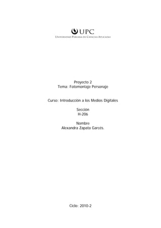 Proyecto 2
     Tema: Fotomontaje Personaje


Curso: Introducción a los Medios Digitales

                 Sección
                  H-206

                Nombre
        Alexandra Zapata Garcés.




            Ciclo: 2010-2
 