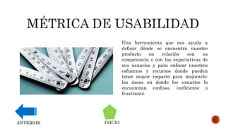 Una herramienta que nos ayuda a
definir dónde se encuentra nuestro
producto en relación con su
competencia o con las expectativas de
sus usuarios y para enfocar nuestros
esfuerzos y recursos donde pueden
tener mayor impacto para mejorarlo:
las áreas en donde los usuarios lo
encuentran confuso, ineficiente o
frustrante.
INICIOANTERIOR
 