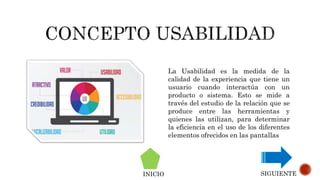 La Usabilidad es la medida de la
calidad de la experiencia que tiene un
usuario cuando interactúa con un
producto o sistema. Esto se mide a
través del estudio de la relación que se
produce entre las herramientas y
quienes las utilizan, para determinar
la eficiencia en el uso de los diferentes
elementos ofrecidos en las pantallas
INICIO SIGUIENTE
 