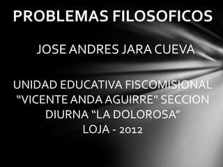 PROBLEMAS FILOSOFICOS
   JOSE ANDRES JARA CUEVA

UNIDAD EDUCATIVA FISCOMISIONAL
“VICENTE ANDA AGUIRRE” SECCION
     DIURNA “LA DOLOROSA”
           LOJA - 2012
 