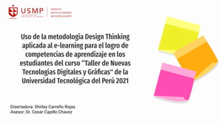 Disertadora: Shirley Carreño Rojas
Asesor: Dr. Cesar Capillo Chavez
Uso de la metodología Design Thinking
aplicada al e-learning para el logro de
competencias de aprendizaje en los
estudiantes del curso “Taller de Nuevas
Tecnologías Digitales y Gráﬁcas" de la
Universidad Tecnológica del Perú 2021
 