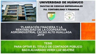 UNIVERSIDAD DE HUÁNUCO
FACUTAD DE CIENCIAS EMPRESARIALES
P.A. CONTABILIDAD Y FINANZAS
¨PLANEACIÓN FINACIERA Y LA
RENTABILIDAD DE LA COOPERATIVA
AGROINDUSTRIAL CACAO ALTO HUALLAGA
,2018¨
TESIS
PARA OPTAR EL TITULO DE CONTADOR PÚBLICO
BACH.ALVARADO VERDI LUZ BEATRIZ
 