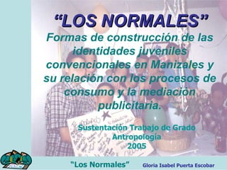 “ LOS NORMALES” Formas de construcción de las identidades juveniles convencionales en Manizales y su relación con los procesos de consumo y la mediación publicitaria. Sustentación Trabajo de Grado Antropología 2005 