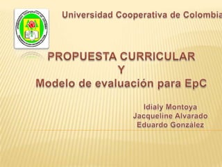 Universidad Cooperativa de Colombia PROPUESTA CURRICULAR Y Modelo de evaluación para EpC Idialy Montoya Jacqueline Alvarado Eduardo González 