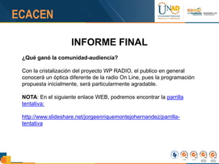INFORME FINAL
¿Qué ganó la comunidad-audiencia?
Con la cristalización del proyecto WP RADIO, el publico en general
conocerá un óptica diferente de la radio On Line, pues la programación
propuesta inicialmente, será particularmente agradable.
NOTA: En el siguiente enlace WEB, podremos encontrar la parrilla
tentativa:
http://www.slideshare.net/jorgeenriquemontejohernandez/parrilla-
tentativa
 