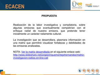 PROPUESTA
Realización de la labor investigativa y compilatoria, sobre
algunas emisoras que eventualmente competirían con el
enfoque radial de nuestra emisora, que pretende tener
inicialmente un carácter netamente cultural.
La investigación que se desarrollara, plasmara información en
una matriz que permitirá visualizar fortalezas y debilidades de
las emisoras analizadas.
NOTA: Ver la matriz desarrollada en el siguiente enlace web:
http://www.slideshare.net/jorgeenriquemontejohernandez/matriz-
investigacion-radios-on-line-cali
 