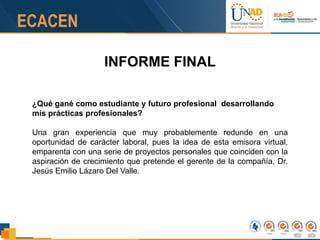 INFORME FINAL
¿Qué gané como estudiante y futuro profesional desarrollando
mis prácticas profesionales?
Una gran experiencia que muy probablemente redunde en una
oportunidad de carácter laboral, pues la idea de esta emisora virtual,
emparenta con una serie de proyectos personales que coinciden con la
aspiración de crecimiento que pretende el gerente de la compañía, Dr.
Jesús Emilio Lázaro Del Valle.
 