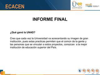 INFORME FINAL
¿Qué ganó la UNAD?
Creo que cada vez la Universidad va acrecentando su imagen de gran
institución, pues estas practicas permiten que el común de la gente y
las personas que se vinculan a estos proyectos, conozcan a la mejor
institución de educación superior del País.
 