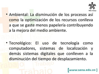 • Ambiental: La disminución de los procesos así 
como la optimización de los recursos conlleva 
a que se gaste menos papelería contribuyendo 
a la mejora del medio ambiente. 
• Tecnológico: El uso de tecnología como 
computadores, sistemas de localización y 
demás sistemas digitales que conlleven a la 
disminución del tiempo de desplazamiento. 
 