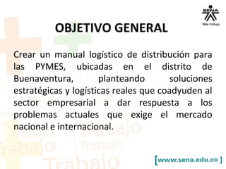 OBJETIVO GENERAL 
Crear un manual logístico de distribución para 
las PYMES, ubicadas en el distrito de 
Buenaventura, planteando soluciones 
estratégicas y logísticas reales que coadyuden al 
sector empresarial a dar respuesta a los 
problemas actuales que exige el mercado 
nacional e internacional. 
 
