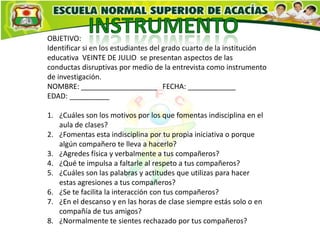 OBJETIVO:
Identificar si en los estudiantes del grado cuarto de la institución
educativa VEINTE DE JULIO se presentan aspectos de las
conductas disruptivas por medio de la entrevista como instrumento
de investigación.
NOMBRE: ___________________ FECHA: ____________
EDAD: __________

1. ¿Cuáles son los motivos por los que fomentas indisciplina en el
   aula de clases?
2. ¿Fomentas esta indisciplina por tu propia iniciativa o porque
   algún compañero te lleva a hacerlo?
3. ¿Agredes física y verbalmente a tus compañeros?
4. ¿Qué te impulsa a faltarle al respeto a tus compañeros?
5. ¿Cuáles son las palabras y actitudes que utilizas para hacer
   estas agresiones a tus compañeros?
6. ¿Se te facilita la interacción con tus compañeros?
7. ¿En el descanso y en las horas de clase siempre estás solo o en
   compañía de tus amigos?
8. ¿Normalmente te sientes rechazado por tus compañeros?
 