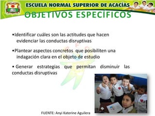 •Identificar cuáles son las actitudes que hacen
  evidenciar las conductas disruptivas
•Plantear aspectos concretos que posibiliten una
  indagación clara en el objeto de estudio
• Generar estrategias que permitan disminuir las
conductas disruptivas




              FUENTE: Anyi Katerine Aguilera
 