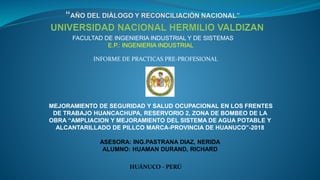 FACULTAD DE INGENIERIA INDUSTRIAL Y DE SISTEMAS
E.P.: INGENIERIA INDUSTRIAL
MEJORAMIENTO DE SEGURIDAD Y SALUD OCUPACIONAL EN LOS FRENTES
DE TRABAJO HUANCACHUPA, RESERVORIO 2, ZONA DE BOMBEO DE LA
OBRA “AMPLIACION Y MEJORAMIENTO DEL SISTEMA DE AGUA POTABLE Y
ALCANTARILLADO DE PILLCO MARCA-PROVINCIA DE HUANUCO”-2018
ASESORA: ING.PASTRANA DIAZ, NERIDA
ALUMNO: HUAMAN DURAND, RICHARD
HUÁNUCO - PERÚ
INFORME DE PRACTICAS PRE-PROFESIONAL
 