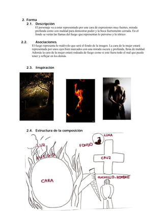 2. Forma
   2.1. Descripción
         El personaje va a estar representado por una cara de expresiones muy fuertes, mirada
         profunda como con maldad para demostrar poder y la boca fuertemente cerrada. En el
         fondo se verán las llamas del fuego que representan lo perverso y lo tétrico.

2.2.     Asociaciones
       El fuego representa lo malévolo que será el fondo de la imagen. La cara de la mujer estará
       representada por unos ojos bien marcados con una mirada oscura y profunda, llena de maldad.
       Además la cara de la mujer estará rodeada de fuego como si este fuera todo el mal que puede
       tener y reflejar en los demás.


   2.3. Inspiración




   2.4. Estructura de la composición
 