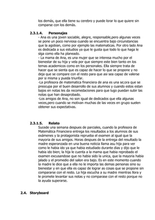 los demás, que ella tiene su cerebro y puede lorar lo que quiere sin
comparse con los demás.
2.3.1.4. Personajes
- Ana es una joven sociable, alegre, responsable,pero algunas veces
se pone un poco nerviosa cuando se encuentra bajo circunstancias
que la agobian, como por ejemplo las matematicas. Por otro lado Ana
es dedicada a sus estudios ya que le gusta que todo lo que haga le
slga como ella ha planeado.
- La mama de Ana, es una mujer que se interesa mucho por el
bienestar de su hija y vela por que siempre este bien tanto en los
temas academicos como en los personales. Ella siempre trata de
hacer que se sienta que es capaz de hacer lo que se propone y no
deja que se compare con el resto para que asi sea capaz de valerse
por si misma y pueda triunfar.
-La profesora de matematica financiera de ana es una se;ora que se
preocupa por el buen desarrollo de sus alumnos y cuando estos estan
bajos en notas les da recomedaciones para que lugo puedan subir las
notas que han desaprobado.
-Los amigos de Ana, no son igual de dedicados que ella algunas
veces,pero cuando se motivan muchas de las veces en grupo suelen
obtener sus expectativas.
2.3.1.5. Relato
Sucede una semana despues de parciales, cuando la profesora de
Matemática Financiera entrega los resultados a los alumnos de sus
exámenes y la protagonista reprueba el examen al igual que la
mayoria de sus amigos. Horas despues de la entrega del resultado la
madre esperanzada en una buena noticia llama asu hija para ver
como le habia ido ya que habia estudiado durante dias y dijo que le
habia ido bien; la hija le cuenta a la mama que habia reprobado el
examen excusandose que no habia sido la unica, que la mayoria habia
jalado y el promedio del salon era bajo. Es en este momento cuando
la madre le dice que a ella no le importa las demas personas sino su
bienestar y en que ella es capaz de lograr as cosas que se propone sin
compararse con el resto. La hija escucha a su madre mientras llora y
le promete levantar sus notas y no comparase con el resto porque no
la ayuda superarse.
2.4. Storyboard
 