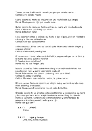 Tercera escena: Carlitos está cansado porque ayer estudió mucho.
Carlitos: Ayer estudie mucho
Cuarta escena: La mamá se encuentra en una reunión con sus amigas
Mamá: Me da pena mi hijo que estudia tanto.
Quitan escena: La mamá de Carlitos entra a su cuarto y lo ve echado en la
cama. Carlitos está borracho y con resaca
Mamá: Estás bien hijito?
Sexta escena: Carlitos le explica a su mamá lo que le pasa, pero en realidad le
miente y le dice que está enfermo
Carlitos: Creo que estoy enfermo
Sétima escena: Carlitos se va de su casa para encontrarse con sus amigos y
empezar a tomar.
Carlitos: Chau mamá ya estoy bien
Octava escena: Llaman a la mamá de Carlitos preguntando por un tal Kane y
la mamá no sabe a quién se refieren
X: Dónde mierda esta Kane?
Mamá: Acá no vive ningún Kane
Novena Escena: La mamá habla con Carlos y le dice que está semana han
pasado cosas raras y quería saber cómo estaba él
Mamá: Esta semana han pasado cosas muy raras estás bien?
Carlitos: Sí, estoy estudiando
Carlitos: Mamá me voy a estudiar cuídate, te quiero mucho.
Décima escena: Carlos no aparece por ningún lado y su mamá no sabe nada
de él. Está muy preocupada.
Mamá: Han pasado tres semanas y no sé nada de Carlitos.
Onceaba escena: Se ve a Carlos en la cárcel llorando y recordando a su mamá
y las cosas que hacía antes, arrepintiéndose de lo que hizo y de cómo le
mentía a su mamá. También sale su mamá llorando y lamentándose de
porque eso le estaba pasando a ella y a su hijo.
Mamá: Por qué a mí?
2.3.1.1. Género
Drama.
2.3.1.2. Lugar y tiempo
Lima, Peru. En la actualidad.
 