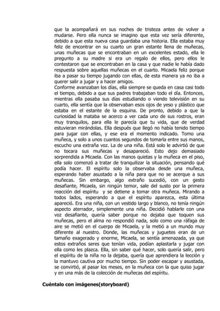 que la acompañará en sus noches de tristeza antes de volver a
    mudarse. Pero ella nunca se imagino que esta vez sería diferente,
    debido a que esta nueva casa guardaba una historia. Ella estaba muy
    feliz de encontrar en su cuarto un gran estante llena de muñecas,
    unas muñecas que se encontraban en un excelentes estado, ella le
    pregunto a su madre si era un regalo de ellos, pero ellos le
    contestaron que se encontraban en la casa y que nadie le había dado
    respuesta sobre aquellas muñecas en el cuarto. Micaela feliz porque
    iba a pasar su tiempo jugando con ellas, de esta manera ya no iba a
    querer salir a jugar y a hacer amigos.
    Conforme avanzaban los días, ella siempre se queda en casa casi todo
    el tiempo, debido a que sus padres trabajaban todo el día. Entonces,
    mientras ella pasaba sus días estudiando o viendo televisión en su
    cuarto, ella sentía que la observaban esos ojos de yeso y plástico que
    estaba en el estante de la esquina. De pronto, debido a que la
    curiosidad la mataba se acerco a ver cada uno de sus rostros, eran
    muy tranquilos, para ella le parecía que tu vida, que de verdad
    estuvieran mirándolas. Ella después que llegó no había tenido tiempo
    para jugar con ellas, y ese era el momento indicado. Tomo una
    muñeca, y solo a unos cuantos segundos de tomarla entre sus manos,
    escucho una extraña voz. La de una niña. Está solo le advirtió de que
    no tocara sus muñecas y desapareció. Esto dejo demasiado
    sorprendida a Micaela. Con las manos quietas y la muñeca en el piso,
    ella solo comenzó a tratar de tranquilizar la situación, pensando qué
    podía hacer. El espíritu solo la observaba desde una muñeca,
    esperando haber asustado a la niña para que no se acerque a sus
    muñecas. Sin embargo, algo extraño sucedió, con un gesto
    desafiante, Micaela, sin ningún temor, sale del susto por la primera
    reacción del espíritu y se detiene a tomar otra muñeca. Mirando a
    todos lados, esperando a que el espíritu aparezca, esta última
    apareció. Era una niña, con un vestido largo y blanco, no tenía ningún
    aspecto aterrador, simplemente una niña. Decidió hablarle con una
    voz desafiante, quería saber porque no dejaba que toquen sus
    muñecas, pero el alma no respondió nada, solo como una ráfaga de
    aire se metió en el cuerpo de Micaela, y la metió a un mundo muy
    diferente al nuestro. Donde, las muñecas y juguetes eran de un
    tamaño exagerado y enorme, Micaela, se sentía amenazada, ya que
    estos extraños seres que tenían vida, podían aplastarla y jugar con
    ella como les plazca. Ella, sin saber qué hacer, solo quería salir, pero
    el espíritu de la niña no la dejaba, quería que aprendiera la lección y
    la mantuvo cautiva por mucho tiempo. Sin poder escapar y asustada,
    se convirtió, al pasar los meses, en la muñeca con la que quiso jugar
    y en una más de la colección de muñecas del espíritu.

Cuéntalo con imágenes(storyboard)
 