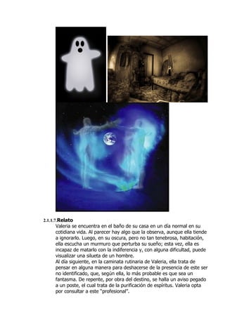 2.1.1.7.Relato
     Valeria se encuentra en el baño de su casa en un día normal en su
     cotidiana vida. Al parecer hay algo que la observa, aunque ella tiende
     a ignorarlo. Luego, en su oscura, pero no tan tenebrosa, habitación,
     ella escucha un murmuro que perturba su sueño; esta vez, ella es
     incapaz de matarlo con la indiferencia y, con alguna dificultad, puede
     visualizar una silueta de un hombre.
     Al día siguiente, en la caminata rutinaria de Valeria, ella trata de
     pensar en alguna manera para deshacerse de la presencia de este ser
     no identificado, que, según ella, lo más probable es que sea un
     fantasma. De repente, por obra del destino, se halla un aviso pegado
     a un poste, el cual trata de la purificación de espíritus. Valeria opta
     por consultar a este “profesional”.
 