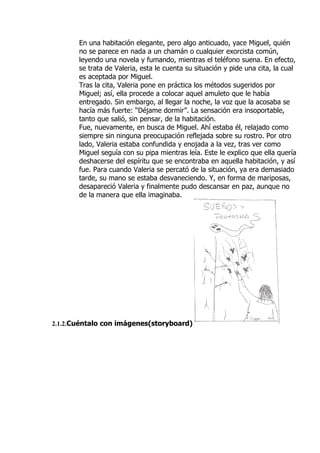 En una habitación elegante, pero algo anticuado, yace Miguel, quién
       no se parece en nada a un chamán o cualquier exorcista común,
       leyendo una novela y fumando, mientras el teléfono suena. En efecto,
       se trata de Valeria, esta le cuenta su situación y pide una cita, la cual
       es aceptada por Miguel.
       Tras la cita, Valeria pone en práctica los métodos sugeridos por
       Miguel; así, ella procede a colocar aquel amuleto que le había
       entregado. Sin embargo, al llegar la noche, la voz que la acosaba se
       hacía más fuerte: “Déjame dormir”. La sensación era insoportable,
       tanto que salió, sin pensar, de la habitación.
       Fue, nuevamente, en busca de Miguel. Ahí estaba él, relajado como
       siempre sin ninguna preocupación reflejada sobre su rostro. Por otro
       lado, Valeria estaba confundida y enojada a la vez, tras ver como
       Miguel seguía con su pipa mientras leía. Este le explico que ella quería
       deshacerse del espíritu que se encontraba en aquella habitación, y así
       fue. Para cuando Valeria se percató de la situación, ya era demasiado
       tarde, su mano se estaba desvaneciendo. Y, en forma de mariposas,
       desapareció Valeria y finalmente pudo descansar en paz, aunque no
       de la manera que ella imaginaba.




2.1.2.Cuéntalo con imágenes(storyboard)
 