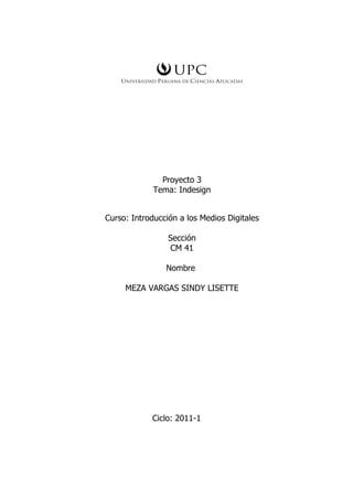 Proyecto 3
             Tema: Indesign


Curso: Introducción a los Medios Digitales

                 Sección
                  CM 41

                Nombre

     MEZA VARGAS SINDY LISETTE




            Ciclo: 2011-1
 
