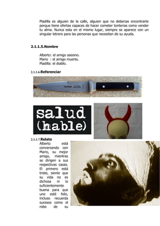 Pladilla es alguien de la calle, alguien que no deberias encontrarte
     porque tiene ofertas capaces de hacer cometer tonterias como vender
     tu alma. Nunca esta en el mismo lugar, siempre se aparece con un
     singular letrero para las personas que necesitan de su ayuda.


2.1.1.5.Nombre

     Alberto: el amigo asesino.
     Mario : el amigo muerto.
     Pladilla: el diablo.

2.1.1.6.Referenciar




2.1.1.7.Relato
     Alberto        está
     conversando con
     Mario, su mejor
     amigo, mientras
     se dirigen a sus
     respectivas casas.
     El primero está
     triste, siente que
     su vida no es
     dichosa     ni    lo
     suficientemente
     buena para que
     uno esté feliz,
     incluso recuerda
     sucesos como el
     robo      de     su
 