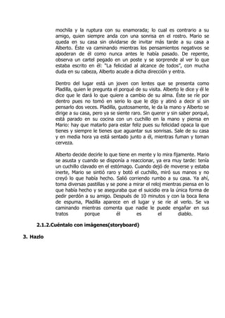 mochila y la ruptura con su enamorada; lo cual es contrario a su
            amigo, quien siempre anda con una sonrisa en el rostro. Mario se
            queda en su casa sin olvidarse de invitar más tarde a su casa a
            Alberto. Éste va caminando mientras los pensamientos negativos se
            apoderan de él como nunca antes le había pasado. De repente,
            observa un cartel pegado en un poste y se sorprende al ver lo que
            estaba escrito en él: “La felicidad al alcance de todos”, con mucha
            duda en su cabeza, Alberto acude a dicha dirección y entra.

            Dentro del lugar está un joven con lentes que se presenta como
            Pladilla, quien le pregunta el porqué de su visita. Alberto le dice y él le
            dice que le dará lo que quiere a cambio de su alma. Éste se ríe por
            dentro pues no tomó en serio lo que le dijo y atinó a decir sí sin
            pensarlo dos veces. Pladilla, gustosamente, le da la mano y Alberto se
            dirige a su casa, pero ya se siente raro. Sin querer y sin saber porqué,
            está parado en su cocina con un cuchillo en la mano y piensa en
            Mario: hay que matarlo para estar feliz pues su felicidad opaca la que
            tienes y siempre le tienes que aguantar sus sonrisas. Sale de su casa
            y en media hora ya está sentado junto a él, mientras fuman y toman
            cerveza.

            Alberto decide decirle lo que tiene en mente y lo mira fijamente. Mario
            se asusta y cuando se disponía a reaccionar, ya era muy tarde: tenía
            un cuchillo clavado en el estómago. Cuando dejó de moverse y estaba
            inerte, Mario se sintió raro y botó el cuchillo, miró sus manos y no
            creyó lo que había hecho. Salió corriendo rumbo a su casa. Ya ahí,
            toma diversas pastillas y se pone a mirar el reloj mientras piensa en lo
            que había hecho y se aseguraba que el suicidio era la única forma de
            pedir perdón a su amigo. Después de 10 minutos y con la boca llena
            de espuma, Pladilla aparece en el lugar y se ríe al verlo. Se va
            caminando mientras comenta que nadie le puede engañar en sus
            tratos        porque         él       es        el        diablo.

     2.1.2.Cuéntalo con imágenes(storyboard)

3. Hazlo
 