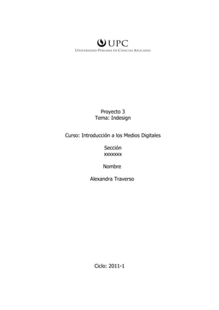 Proyecto 3
             Tema: Indesign


Curso: Introducción a los Medios Digitales

                 Sección
                 xxxxxxx

                Nombre

          Alexandra Traverso




            Ciclo: 2011-1
 