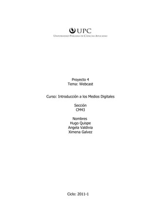 Proyecto 4
             Tema: Webcast


Curso: Introducción a los Medios Digitales

                 Sección
                  CM43

               Nombres
              Hugo Quispe
             Angela Valdivia
             Ximena Galvez




            Ciclo: 2011-1
 
