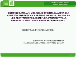 FACULTAD DE CIENCIAS HUMANAS
ESUELA DE TRABAJO SOCIAL

ENTORNO FAMILIAR: MODALIDAD ORIENTADA A BRINDAR
ATENCIÓN INTEGRAL A LA PRIMERA INFANCIA UBICADA EN
LOS ASENTAMIENTOS ASOMIFLOR, PARAMO Y VILLA
ESPERANZA EN EL MUNICIPIO DE FLORIDABLANCA.

SHIRLEY YAZMIN PEÑALOSA CORREA

SUPERVISOR: MILTÓN JOSÉ ORTIZ PICÓN
CALIFICADORA: DRA. ANDREA HERNANDEZ QUIRAMA

WWW.GMPHUIS.COM

 