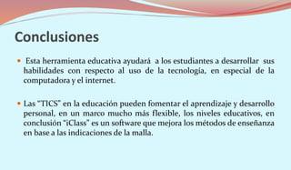 Conclusiones
 Esta herramienta educativa ayudará a los estudiantes a desarrollar sus
habilidades con respecto al uso de la tecnología, en especial de la
computadora y el internet.
 Las “TICS” en la educación pueden fomentar el aprendizaje y desarrollo
personal, en un marco mucho más flexible, los niveles educativos, en
conclusión “iClass” es un software que mejora los métodos de enseñanza
en base a las indicaciones de la malla.
 