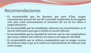 Recomendaciones
 Es recomendable que los docentes que usen iClass, tengan
conocimientos previos del uso del contenido multimedia de las páginas
web, para evitar inconvenientes al momento del uso de los videos o
juegos educativos.
 Es recomendable que los estudiantes refuercen sus conocimientos en el
área de informática para que se facilite el uso del software.
 Es recomendable que la velocidad de internet que la o las computadoras
que vayan a utilizar este software sea mayor a un mega de velocidad.
 Es recomendable que se utilicen computadoras que no tengan recurso
de hardware bajos y que se le realiza un mantenimiento de software cada
cierto tiempo.
 
