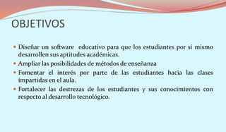 OBJETIVOS
 Diseñar un software educativo para que los estudiantes por sí mismo
desarrollen sus aptitudes académicas.
 Ampliar las posibilidades de métodos de enseñanza
 Fomentar el interés por parte de las estudiantes hacia las clases
impartidas en el aula.
 Fortalecer las destrezas de los estudiantes y sus conocimientos con
respecto al desarrollo tecnológico.
 