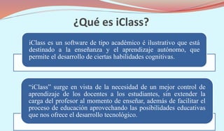¿Qué es iClass?
iClass es un software de tipo académico é ilustrativo que está
destinado a la enseñanza y el aprendizaje autónomo, que
permite el desarrollo de ciertas habilidades cognitivas.
“iClass” surge en vista de la necesidad de un mejor control de
aprendizaje de los docentes a los estudiantes, sin extender la
carga del profesor al momento de enseñar, además de facilitar el
proceso de educación aprovechando las posibilidades educativas
que nos ofrece el desarrollo tecnológico.
 