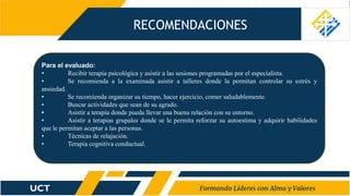 RECOMENDACIONES
Para el evaluado:
• Recibir terapia psicológica y asistir a las sesiones programadas por el especialista.
• Se recomienda a la examinada asistir a talleres donde la permitan controlar su estrés y
ansiedad.
• Se recomienda organizar su tiempo, hacer ejercicio, comer saludablemente.
• Buscar actividades que sean de su agrado.
• Asistir a terapia donde pueda llevar una buena relación con su entorno.
• Asistir a terapias grupales donde se le permita reforzar su autoestima y adquirir habilidades
que le permitan aceptar a las personas.
• Técnicas de relajación.
• Terapia cognitiva conductual.
 