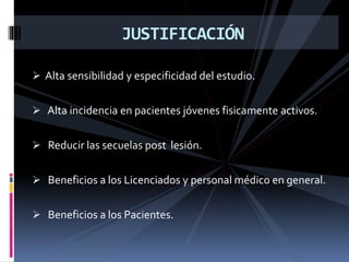  Alta sensibilidad y especificidad del estudio.
 Alta incidencia en pacientes jóvenes fisicamente activos.
 Reducir las secuelas post lesión.
 Beneficios a los Licenciados y personal médico en general.
 Beneficios a los Pacientes.
JUSTIFICACIÓN
 