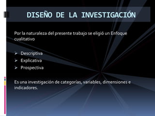 Por la naturaleza del presente trabajo se eligió un Enfoque
cualitativo
 Descriptiva
 Explicativa
 Prospectiva
Es una investigación de categorías, variables, dimensiones e
indicadores.
DISEÑO DE LA INVESTIGACIÓN
 