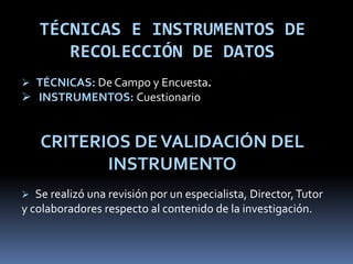 TÉCNICAS E INSTRUMENTOS DE
RECOLECCIÓN DE DATOS
 TÉCNICAS: De Campo y Encuesta.
 INSTRUMENTOS: Cuestionario
CRITERIOS DEVALIDACIÓN DEL
INSTRUMENTO
 Se realizó una revisión por un especialista, Director,Tutor
y colaboradores respecto al contenido de la investigación.
 