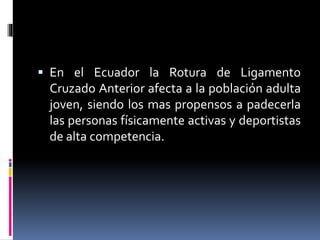  En el Ecuador la Rotura de Ligamento
Cruzado Anterior afecta a la población adulta
joven, siendo los mas propensos a padecerla
las personas físicamente activas y deportistas
de alta competencia.
 