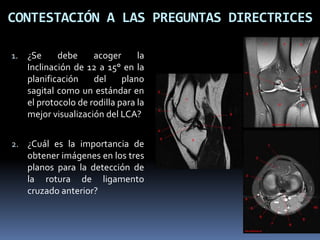 1. ¿Se debe acoger la
Inclinación de 12 a 15° en la
planificación del plano
sagital como un estándar en
el protocolo de rodilla para la
mejor visualización del LCA?
2. ¿Cuál es la importancia de
obtener imágenes en los tres
planos para la detección de
la rotura de ligamento
cruzado anterior?
CONTESTACIÓN A LAS PREGUNTAS DIRECTRICES
 