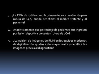 3. ¿La RMN de rodilla como la primera técnica de elección para
rotura de LCA, brinda beneficios al médico tratante y al
paciente?
4. Estadísticamente que porcentaje de pacientes que ingresan
por lesión deportiva presentan rotura de LCA?
5. ¿La edición de imágenes de RMN en los equipos modernos
de digitalización ayudan a dar mayor realce y detalle a las
imágenes previas al diagnóstico?
 