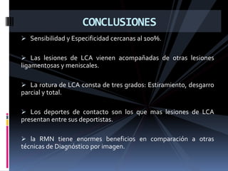  Sensibilidad y Especificidad cercanas al 100%.
 Las lesiones de LCA vienen acompañadas de otras lesiones
ligamentosas y meniscales.
 La rotura de LCA consta de tres grados: Estiramiento, desgarro
parcial y total.
 Los deportes de contacto son los que mas lesiones de LCA
presentan entre sus deportistas.
 la RMN tiene enormes beneficios en comparación a otras
técnicas de Diagnóstico por imagen.
CONCLUSIONES
 