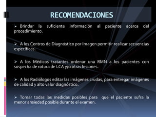  Brindar la suficiente información al paciente acerca del
procedimiento.
 A los Centros de Diagnóstico por Imagen permitir realizar secuencias
específicas.
 A los Médicos tratantes ordenar una RMN a los pacientes con
sospecha de rotura de LCA y/o otras lesiones.
 A los Radiólogos editar las imágenes crudas, para entregar imágenes
de calidad y alto valor diagnóstico.
 Tomar todas las medidas posibles para que el paciente sufra la
menor ansiedad posible durante el examen.
RECOMENDACIONES
 