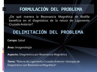 ¿De qué manera la Resonancia Magnética de Rodilla
beneficia en el diagnóstico de la rotura de Ligamento
CruzadoAnterior?
FORMULACIÓN DEL PROBLEMA
DELIMITACIÓN DEL PROBLEMA
Campo: Salud
Área: Imagenología
Aspecto: Diagnóstico por Resonancia Magnética
Tema: “Rotura de Ligamento Cruzado Anterior:Ventajas de
Diagnóstico con Resonancia Magnética”
 