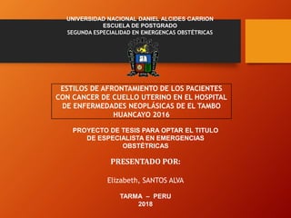 ESTILOS DE AFRONTAMIENTO DE LOS PACIENTES
CON CANCER DE CUELLO UTERINO EN EL HOSPITAL
DE ENFERMEDADES NEOPLÁSICAS DE EL TAMBO
HUANCAYO 2016
UNIVERSIDAD NACIONAL DANIEL ALCIDES CARRION
ESCUELA DE POSTGRADO
SEGUNDA ESPECIALIDAD EN EMERGENCAS OBSTÉTRICAS
PROYECTO DE TESIS PARA OPTAR EL TITULO
DE ESPECIALISTA EN EMERGENCIAS
OBSTÉTRICAS
PRESENTADO POR:
Elizabeth, SANTOS ALVA
TARMA – PERU
2018
 