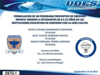 FORMULACION DE UN PROGRAMA PREVENTIVO DE OBESIDAD
INFANTIL DIRIGIDO A ESTUDIANTES DE 6 A 12 AÑOS DE LAS
INSTITUCIONES EDUCATIVAS EN CONVENIO CON LA UDES CUCUTA
JESSICA TATIANA HERNANDEZ CONTRERAS
07141036
KELLY YULEIDY MARQUEZ MACIAS
07141010
MARIA FERNANDA TORRES CARDOZO
05142018
Asesora científica
Fta. Luz Marina González
Asesor metodológico
Lic. Jael Contreras Rangel
DSTG-1
 